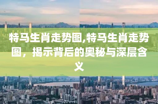 特马生肖走势图,特马生肖走势图，揭示背后的奥秘与深层含义