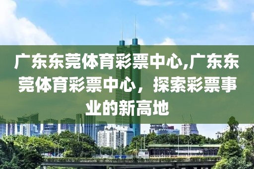 广东东莞体育彩票中心,广东东莞体育彩票中心，探索彩票事业的新高地