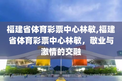 福建省体育彩票中心林敏,福建省体育彩票中心林敏，敬业与激情的交融