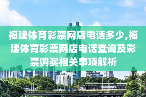 福建体育彩票网店电话多少,福建体育彩票网店电话查询及彩票购买相关事项解析